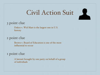 Civil Action Suit 3 point clue 2 point clue 1 point clue Dukes v. Wal Mart is the largest one in U.S. history Brown v. Board of Education is one of the most influential to occur A lawsuit brought by one party on behalf of a group of individuals  