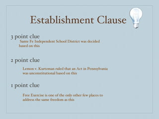 Establishment Clause 3 point clue 2 point clue 1 point clue Sante Fe Independent School District was decided based on this Lemon v. Kurtzman ruled that an Act in Pennsylvania was unconstitutional based on this Free Exercise is one of the only other few places to address the same freedom as this 