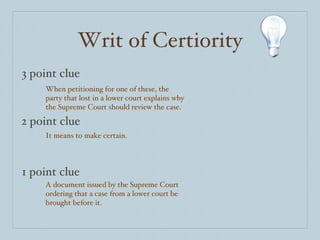 Writ of Certiority 3 point clue 2 point clue 1 point clue When petitioning for one of these, the party that lost in a lower court explains why the Supreme Court should review the case. It means to make certain. A document issued by the Supreme Court ordering that a case from a lower court be brought before it.  