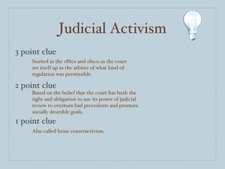 Judicial Activism 3 point clue 2 point clue 1 point clue Started in the 1880s and 1890s as the court set itself up as the arbiter of what kind of regulation was permissible.  Based on the belief that the court has both the right and obligation to use its power of judicial review to overturn bad precedents and promote socially desirable goals. Also called loose constructivism. 