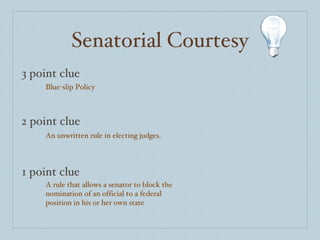 Senatorial Courtesy 3 point clue 2 point clue 1 point clue Blue-slip Policy An unwritten rule in electing judges. A rule that allows a senator to block the nomination of an official to a federal position in his or her own state 