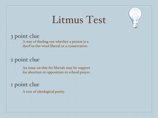 Litmus Test 3 point clue 2 point clue 1 point clue A way of finding out whether a person is a dyed-in-the-wool liberal or a conservative. An issue on this for liberals may be support for abortion or opposition to school prayer. A test of ideological purity. 