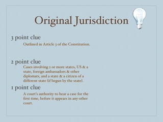 Original Jurisdiction 3 point clue 2 point clue 1 point clue Outlined in Article 3 of the Constitution. Cases involving 2 or more states, US & a state, foreign ambassadors & other diplomats, and a state & a citizen of a different state (if begun by the state). A court’s authority to hear a case for the first time, before it appears in any other court. 