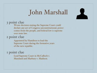 John Marshall 3 point clue 2 point clue 1 point clue Wrote decision stating the Supreme Court could declare any act of Congress unconstitutional, power comes from the people, and federal low is supreme over state law. Appointed by Hamilton to lead the Supreme Court during the formative years of the new republic. Lead Supreme Court in McCulloch v. Maryland and Marbury v. Madison. 