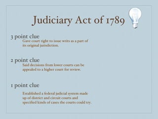 Judiciary Act of 1789 3 point clue 2 point clue 1 point clue Gave court right to issue writs as a part of its original jurisdiction. Said decisions from lower courts can be appealed to a higher court for review. Established a federal judicial system made up of district and circuit courts and specified kinds of cases the courts could try. 