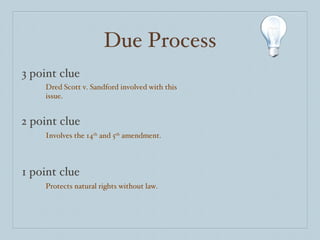 Due Process 3 point clue 2 point clue 1 point clue Dred Scott v. Sandford involved with this issue. Involves the 14 th  and 5 th  amendment. Protects natural rights without law. 