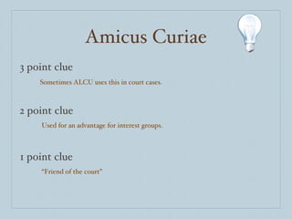 Amicus Curiae 3 point clue 2 point clue 1 point clue Sometimes ALCU uses this in court cases. Used for an advantage for interest groups. “ Friend of the court” 