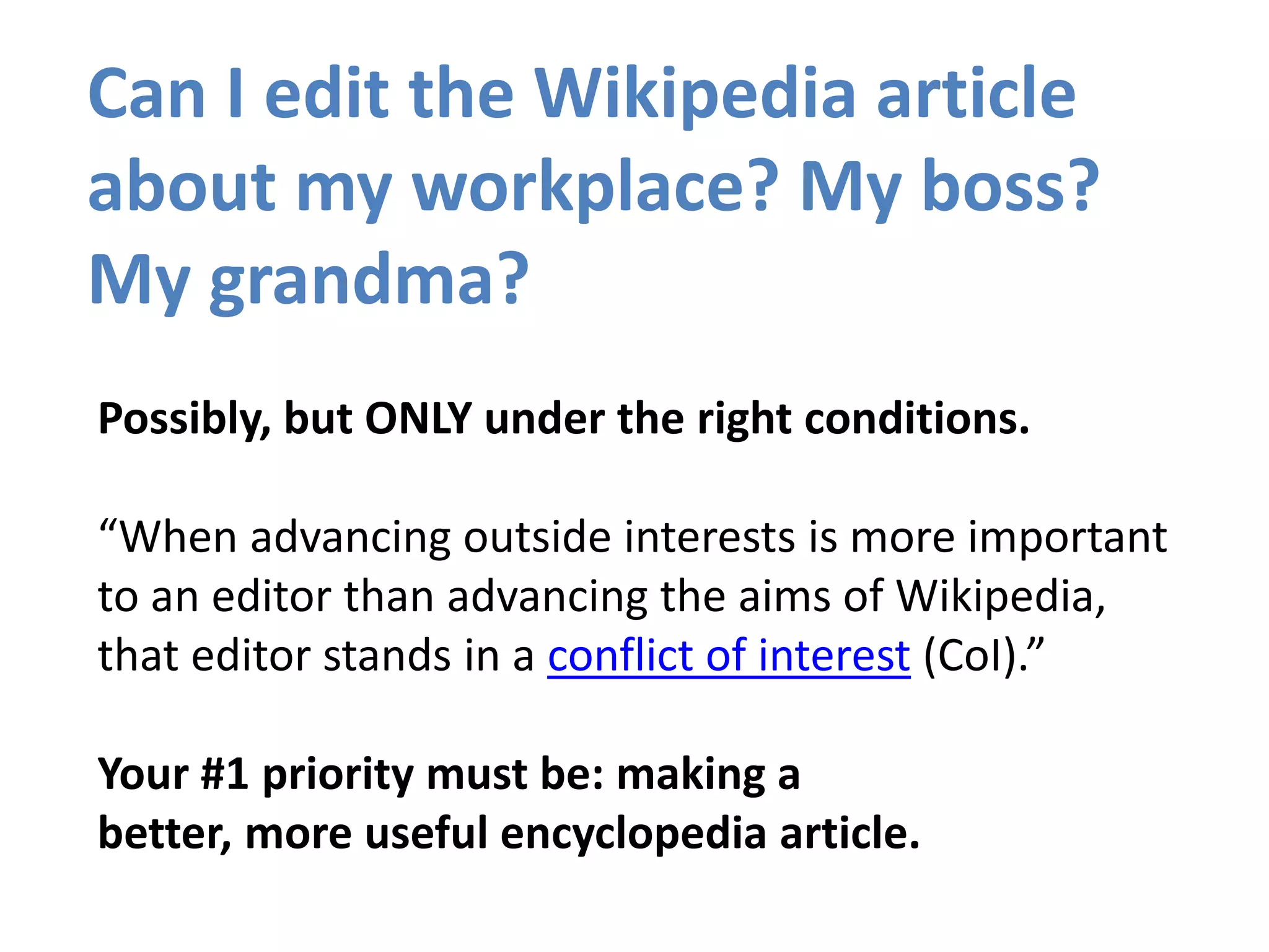 Can I edit the Wikipedia article
about my workplace? My boss?
My grandma?
Possibly, but ONLY under the right conditions.
“When advancing outside interests is more important
to an editor than advancing the aims of Wikipedia,
that editor stands in a conflict of interest (CoI).”
Your #1 priority must be: making a
better, more useful encyclopedia article.
 
