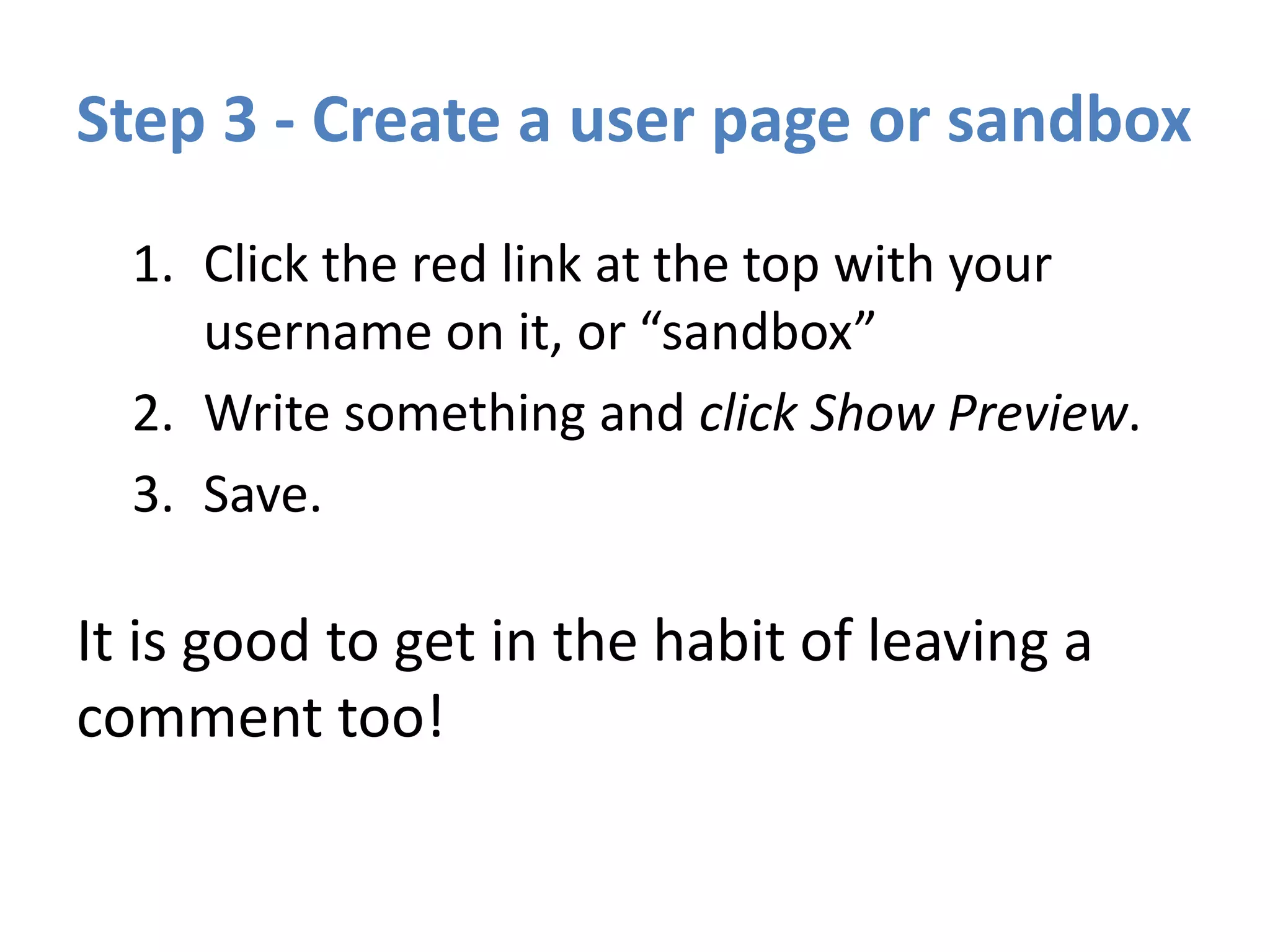 Step 3 - Create a user page or sandbox
1. Click the red link at the top with your
username on it, or “sandbox”
2. Write something and click Show Preview.
3. Save.
It is good to get in the habit of leaving a
comment too!
 