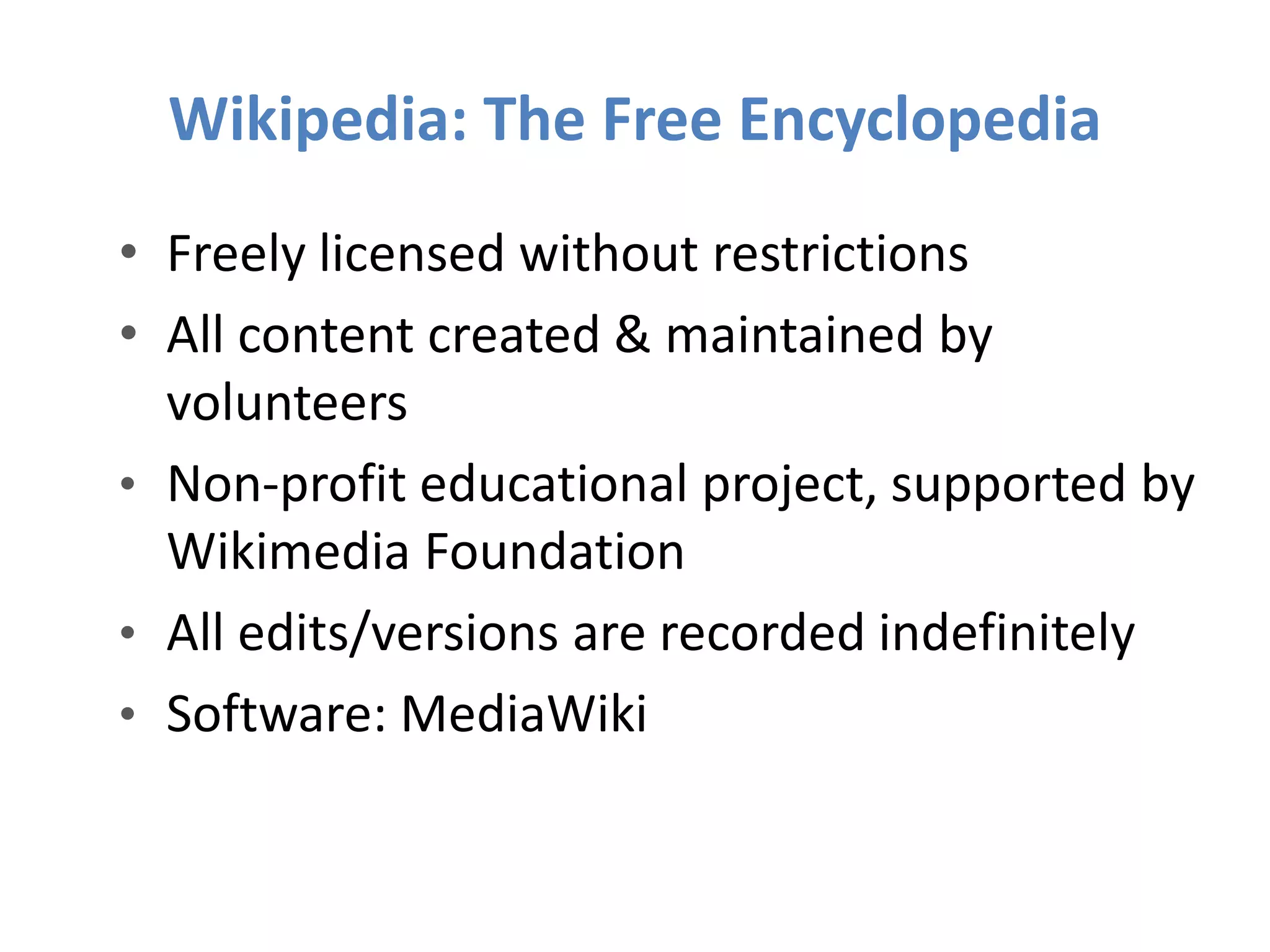 Wikipedia: The Free Encyclopedia
• Freely licensed without restrictions
• All content created & maintained by
volunteers
• Non-profit educational project, supported by
Wikimedia Foundation
• All edits/versions are recorded indefinitely
• Software: MediaWiki
 