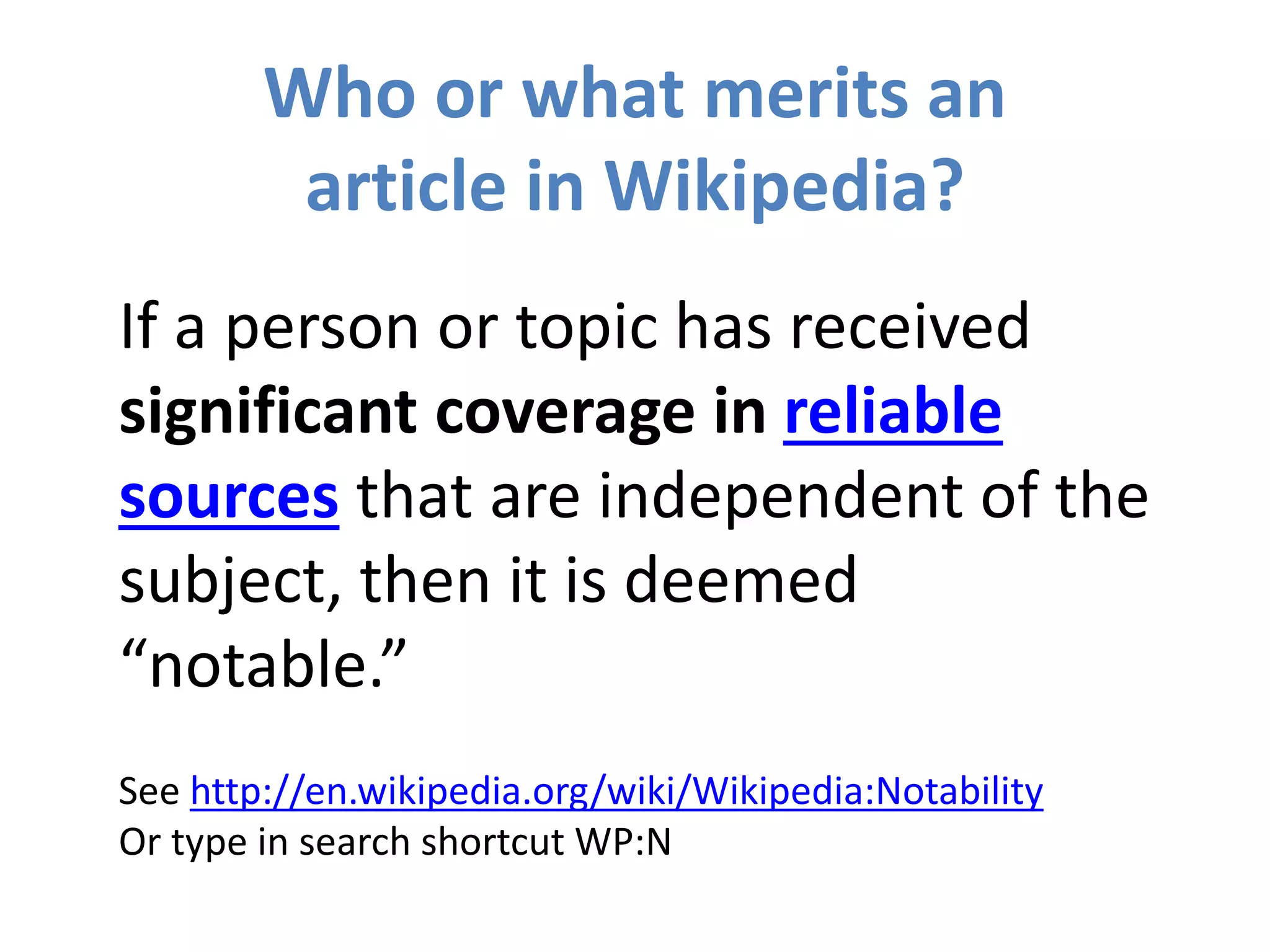 Who or what merits an
article in Wikipedia?
If a person or topic has received
significant coverage in reliable
sources that are independent of the
subject, then it is deemed
“notable.”
See http://en.wikipedia.org/wiki/Wikipedia:Notability
Or type in search shortcut WP:N
 