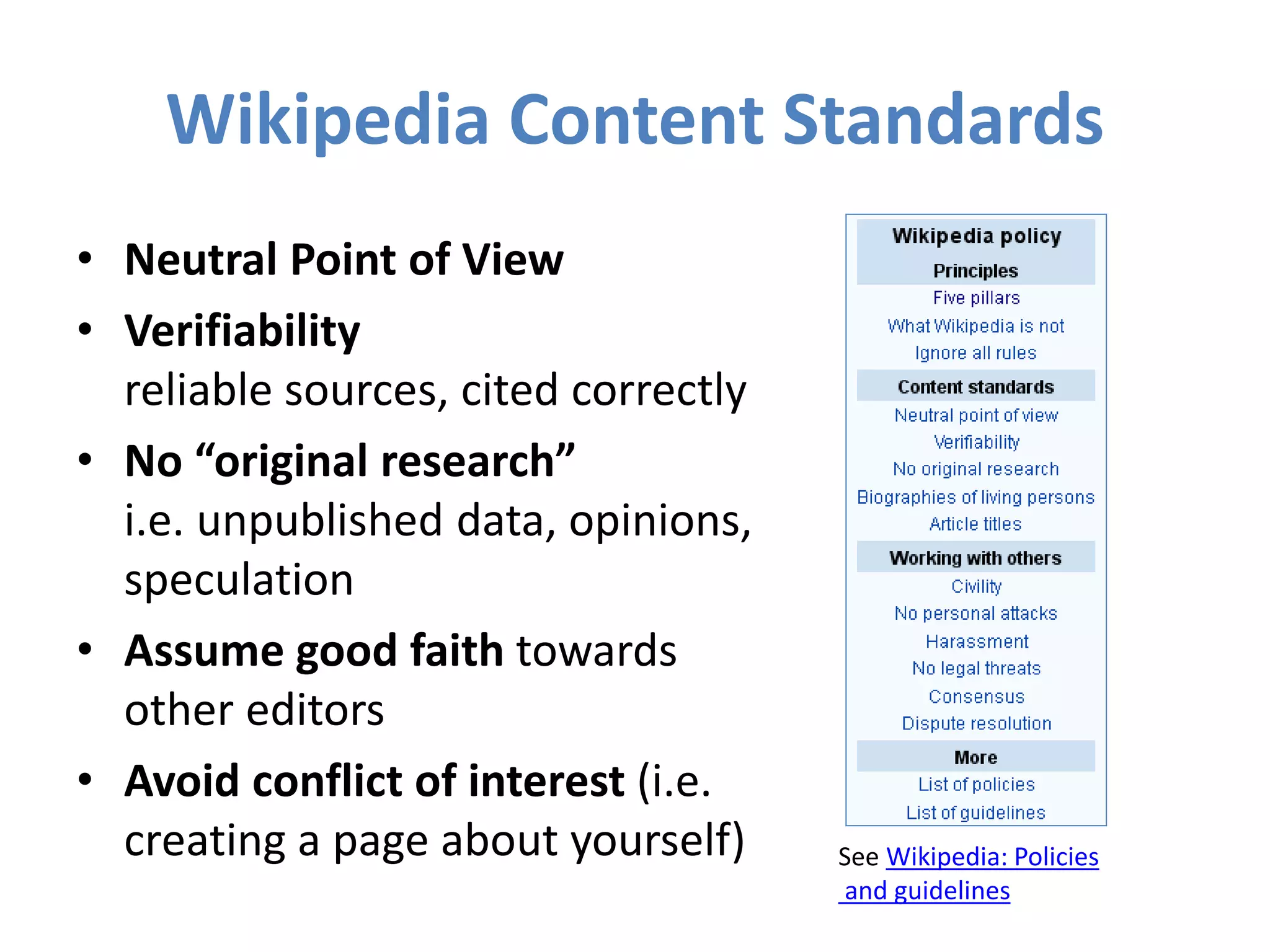 Wikipedia Content Standards
• Neutral Point of View
• Verifiability
reliable sources, cited correctly
• No “original research”
i.e. unpublished data, opinions,
speculation
• Assume good faith towards
other editors
• Avoid conflict of interest (i.e.
creating a page about yourself) See Wikipedia: Policies
and guidelines
 