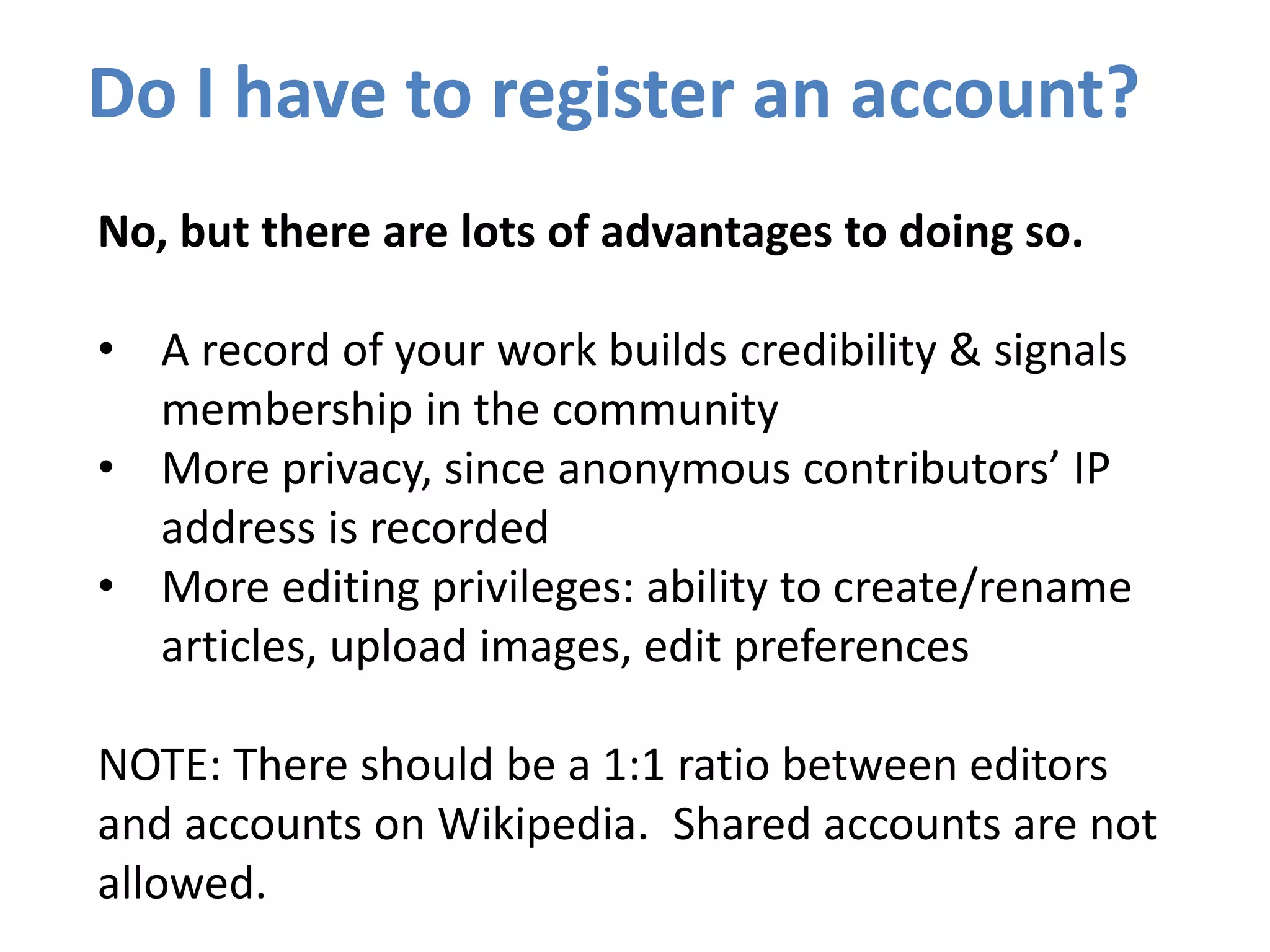 Do I have to register an account?
No, but there are lots of advantages to doing so.
• A record of your work builds credibility & signals
membership in the community
• More privacy, since anonymous contributors’ IP
address is recorded
• More editing privileges: ability to create/rename
articles, upload images, edit preferences
NOTE: There should be a 1:1 ratio between editors
and accounts on Wikipedia. Shared accounts are not
allowed.
 