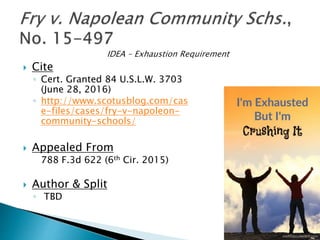  Cite
◦ Cert. Granted 84 U.S.L.W. 3703
(June 28, 2016)
◦ http://www.scotusblog.com/cas
e-files/cases/fry-v-napoleon-
community-schools/
 Appealed From
788 F.3d 622 (6th Cir. 2015)
 Author & Split
◦ TBD
 