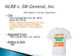  Cite
◦ Cert Granted 84 U.S.L.W. 4010
(June 20, 2016)
◦ http://www.scotusblog.com/cas
e-files/cases/national-labor-
relations-board-v-sw-general-
inc/
 Appealed From
796 F.3d 67 (D.C. Cir. 2015)
 Author & Split
◦ TBD
 