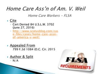  Cite
◦ Cert Denied 84 U.S.L.W. 3702
(June 27, 2016)
◦ http://www.scotusblog.com/cas
e-files/cases/home-care-assn-
of-america-v-weil/
 Appealed From
799 F.3d 1084 (D.C. Cir. 2015)
 Author & Split
◦ N/A
 