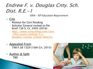  Cite
◦ Petition for Cert Pending
◦ Solicitor General invited to file
brief 136 S. Ct. 2405 (2016)
◦ http://www.scotusblog.com/case
-files/cases/endrew-f-v-
douglas-county-school-district/
 Appealed From
798 F.3d 1329 (10th Cir. 2015)
 Author & Split
◦ TBD
 