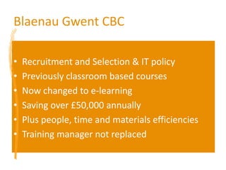 Blaenau Gwent CBCRecruitment and Selection & IT policyPreviously classroom based courses Now changed to e-learningSaving over £50,000 annuallyPlus people, time and materials efficienciesTraining manager not replaced