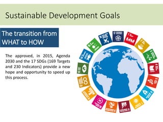 Sustainable Development Goals
• targets
The transition from
WHAT to HOW
The approved, in 2015, Agenda
2030 and the 17 SDGs (169 Targets
and 230 Indicators) provide a new
hope and opportunity to speed up
this process.
 