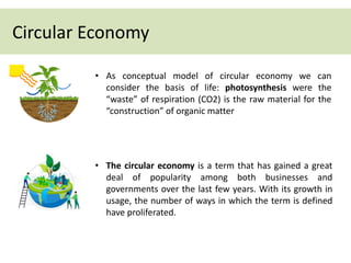 • As conceptual model of circular economy we can
consider the basis of life: photosynthesis were the
“waste” of respiration (CO2) is the raw material for the
“construction” of organic matter
• The circular economy is a term that has gained a great
deal of popularity among both businesses and
governments over the last few years. With its growth in
usage, the number of ways in which the term is defined
have proliferated.
Circular Economy
 