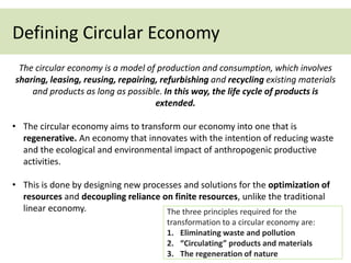 Defining Circular Economy
The circular economy is a model of production and consumption, which involves
sharing, leasing, reusing, repairing, refurbishing and recycling existing materials
and products as long as possible. In this way, the life cycle of products is
extended.
• The circular economy aims to transform our economy into one that is
regenerative. An economy that innovates with the intention of reducing waste
and the ecological and environmental impact of anthropogenic productive
activities.
• This is done by designing new processes and solutions for the optimization of
resources and decoupling reliance on finite resources, unlike the traditional
linear economy. The three principles required for the
transformation to a circular economy are:
1. Eliminating waste and pollution
2. “Circulating” products and materials
3. The regeneration of nature
 