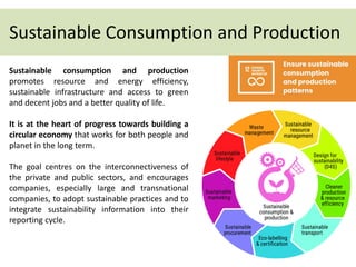 Sustainable Consumption and Production
Sustainable consumption and production
promotes resource and energy efficiency,
sustainable infrastructure and access to green
and decent jobs and a better quality of life.
It is at the heart of progress towards building a
circular economy that works for both people and
planet in the long term.
The goal centres on the interconnectiveness of
the private and public sectors, and encourages
companies, especially large and transnational
companies, to adopt sustainable practices and to
integrate sustainability information into their
reporting cycle.
 