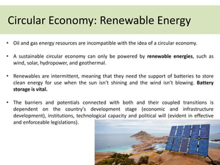 Circular Economy: Renewable Energy
• Oil and gas energy resources are incompatible with the idea of a circular economy.
• A sustainable circular economy can only be powered by renewable energies, such as
wind, solar, hydropower, and geothermal.
• Renewables are intermittent, meaning that they need the support of batteries to store
clean energy for use when the sun isn’t shining and the wind isn’t blowing. Battery
storage is vital.
• The barriers and potentials connected with both and their coupled transitions is
dependent on the country's development stage (economic and infrastructure
development), institutions, technological capacity and political will (evident in effective
and enforceable legislations).
 