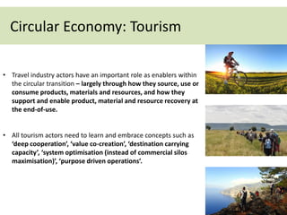 Circular Economy: Tourism
• Travel industry actors have an important role as enablers within
the circular transition – largely through how they source, use or
consume products, materials and resources, and how they
support and enable product, material and resource recovery at
the end-of-use.
• All tourism actors need to learn and embrace concepts such as
‘deep cooperation’, ‘value co-creation’, ‘destination carrying
capacity’, ‘system optimisation (instead of commercial silos
maximisation)’, ‘purpose driven operations’.
 