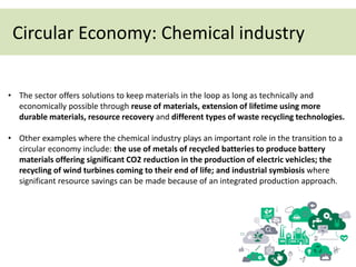 Circular Economy: Chemical industry
• The sector offers solutions to keep materials in the loop as long as technically and
economically possible through reuse of materials, extension of lifetime using more
durable materials, resource recovery and different types of waste recycling technologies.
• Other examples where the chemical industry plays an important role in the transition to a
circular economy include: the use of metals of recycled batteries to produce battery
materials offering significant CO2 reduction in the production of electric vehicles; the
recycling of wind turbines coming to their end of life; and industrial symbiosis where
significant resource savings can be made because of an integrated production approach.
 