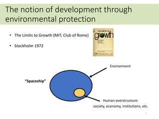 Earth “Spaceship”
(limits to growth)
Environment
Human overstructure:
society, economy, institutions, etc.
3
The notion of development through
environmental protection
• The Limits to Growth (MIT, Club of Rome)
• Stockholm 1972
 