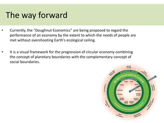 • Currently, the “Doughnut Economics” are being proposed to regard the
performance of an economy by the extent to which the needs of people are
met without overshooting Earth's ecological ceiling.
• It is a visual framework for the progression of circular economy combining
the concept of planetary boundaries with the complementary concept of
social boundaries.
The way forward
 