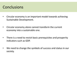• Circular economy is an important model towards achieving
Sustainable Development.
• Circular economy alone cannot transform the current
economy into a sustainable one.
• There is a need to revisit basic prerequisites and prosperity
indicators such as GDP.
• We need to change the symbols of success and status in our
society.
Conclusions
 