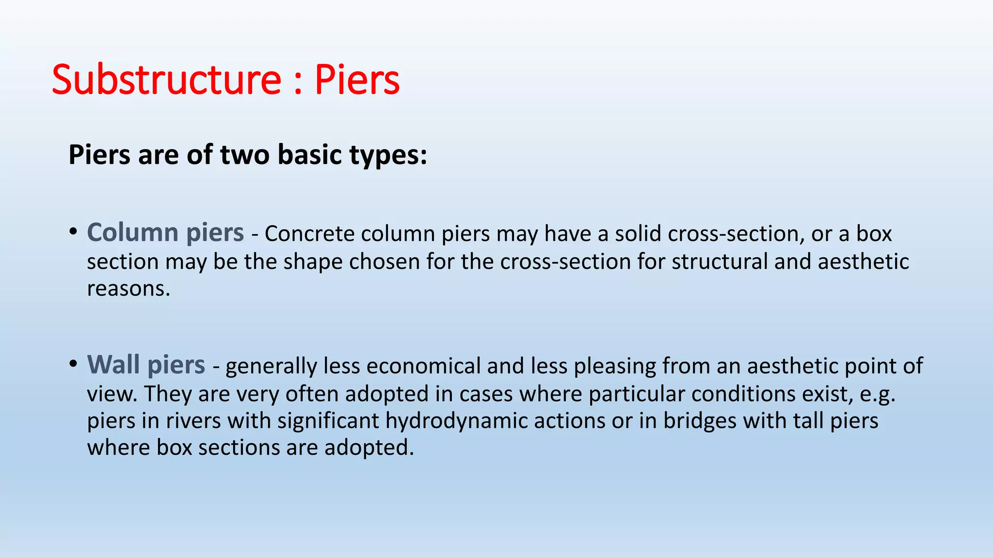 Substructure : Piers
Piers are of two basic types:
• Column piers - Concrete column piers may have a solid cross-section, or a box
section may be the shape chosen for the cross-section for structural and aesthetic
reasons.
• Wall piers - generally less economical and less pleasing from an aesthetic point of
view. They are very often adopted in cases where particular conditions exist, e.g.
piers in rivers with significant hydrodynamic actions or in bridges with tall piers
where box sections are adopted.
 