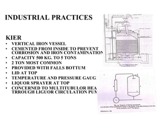 INDUSTRIAL PRACTICES KIER VERTICAL IRON VESSEL CEMENTED FROM INSIDE TO PREVENT CORROSION AND IRON CONTAMINATION CAPACITY 500 KG. TO 5 TONS 2 TON MOST COMMON PROVIDED WITH FALLS BOTTUM LID AT TOP TEMPERATURE AND PRESSURE GAUGE  LIQUOR SPRAYER AT TOP CONCERNED TO MULTITUBULOR HEATER TRROUGH LIGUOR CIRCULATION PUMP 