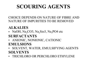 SCOURING AGENTS CHOICE DEPENDS ON NATURE OF FIBRE AND NATURE OF IMPURITIES TO BE REMOVED ALKALIES NaOH, Na 2 CO3, Na 2 Sio3, Na 3 PO4 etc SURFACTANTS ANIONIC, NONIONIC, CATIONIC EMULSIONS SOLVENT, WATER, EMULSIFYING AGENTS SOLVENTS TRICHLORO OR PERCHLORO ETHYLENE 