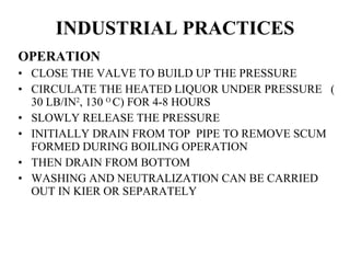 INDUSTRIAL PRACTICES OPERATION CLOSE THE VALVE TO BUILD UP THE PRESSURE CIRCULATE THE HEATED LIQUOR UNDER PRESSURE  ( 30 LB/IN 2 , 130  O  C) FOR 4-8 HOURS SLOWLY RELEASE THE PRESSURE INITIALLY DRAIN FROM TOP  PIPE TO REMOVE SCUM FORMED DURING BOILING OPERATION THEN DRAIN FROM BOTTOM WASHING AND NEUTRALIZATION CAN BE CARRIED OUT IN KIER OR SEPARATELY 