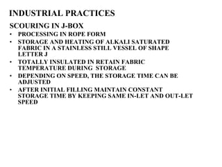 INDUSTRIAL PRACTICES SCOURING IN J-BOX PROCESSING IN ROPE FORM STORAGE AND HEATING OF ALKALI SATURATED FABRIC IN A STAINLESS STILL VESSEL OF SHAPE LETTER J TOTALLY INSULATED IN RETAIN FABRIC TEMPERATURE DURING  STORAGE DEPENDING ON SPEED, THE STORAGE TIME CAN BE ADJUSTED AFTER INITIAL FILLING MAINTAIN CONSTANT STORAGE TIME BY KEEPING SAME IN-LET AND OUT-LET SPEED 
