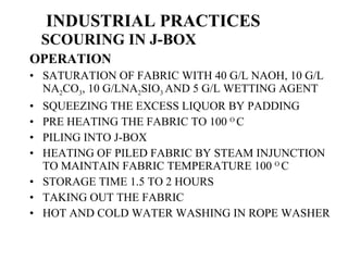 INDUSTRIAL PRACTICES   SCOURING IN J-BOX OPERATION SATURATION OF FABRIC WITH 40 G/L NAOH, 10 G/L NA 2 CO 3 , 10 G/LNA 2 SIO 3  AND 5 G/L WETTING AGENT SQUEEZING THE EXCESS LIQUOR BY PADDING PRE HEATING THE FABRIC TO 100  O  C PILING INTO J-BOX HEATING OF PILED FABRIC BY STEAM INJUNCTION TO MAINTAIN FABRIC TEMPERATURE 100  O  C STORAGE TIME 1.5 TO 2 HOURS TAKING OUT THE FABRIC HOT AND COLD WATER WASHING IN ROPE WASHER 