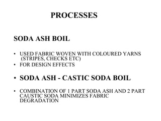 PROCESSES   SODA ASH BOIL USED FABRIC WOVEN WITH COLOURED YARNS  (STRIPES, CHECKS ETC) FOR DESIGN EFFECTS SODA ASH - CASTIC SODA BOIL COMBINATION OF 1 PART SODA ASH AND 2 PART CAUSTIC SODA MINIMIZES FABRIC DEGRADATION 