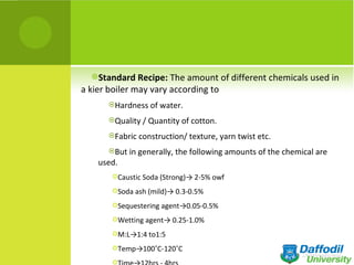 Standard Recipe: The amount of different chemicals used in
a kier boiler may vary according to
      Hardness of water.

      Quality / Quantity of cotton.

      Fabric construction/ texture, yarn twist etc.

      But in generally, the following amounts of the chemical are
    used.
       Caustic Soda (Strong)→ 2-5% owf

       Soda ash (mild)→ 0.3-0.5%

       Sequestering agent→0.05-0.5%

       Wetting agent→ 0.25-1.0%

       M:L→1:4 to1:5

       Temp→100˚C-120˚C

       
 