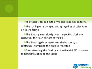The fabric is loaded in the m/c and kept in rope form.

  The hot liquor is pumped and sprayed by circular tube
on to the fabric
  The liquor passes slowly over the packed cloth and
collects at the false bottom of the kier.
  The liquor again pumped into the heater by a
centrifugal pump and this cycle is repeated
  After scouring ,the fabric is washed with 800C water to
remove impurities on the fabric
 