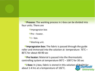 Process: The working process in J-box can be divided into
four units. There are
       Impragnaion box

       Pre – heater.

       J – box.

       Washing unit.

  Impragnaion box: The fabric is passed through the guide
roller and immersed into the solution at temperature 70˚C –
80˚C for about 40-90 sec
  Pre heater: Material is passed into the thermostatic
controlling system at temperature 90˚C – 100˚C for 30 sec
  J-box: In j-box, fabric is stored in this solution of NaOH for
about 1-4 hrs at a temperature of 102˚C.
 
