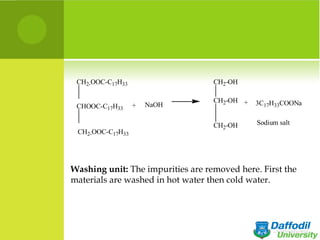 CH2-OOC-C17H33                    CH2-OH

                                   CH2-OH +   3C17H33COONa
 CHOOC-C17H33     +   NaOH

                                   CH2-OH     Sodium salt
 CH2-OOC-C17H33




Washing unit: The impurities are removed here. First the
materials are washed in hot water then cold water.
 