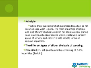 Principle:
      In Silk, there is protein which is damaged by alkali, so for
    scouring soap wash is done. The main impurities of silk are
    one kind of gum which is soluble in hot soap solution. During
    soap washing, alkali is produced which reacts with carboxyl
    group of sericine and convert it into soluble form and
    remove impurities.
  The different types of silk on the basis of scouring:

  Ecru silk: Ecru silk is obtained by removing of 3-4%
impurities (Sericin)
 