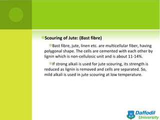 Scouring of Jute: (Bast fibre)
   Bast fibre, jute, linen etc. are multicellular fiber, having
 polygonal shape. The cells are cemented with each other by
 lignin which is non-cellulosic unit and is about 11-14%.
   If strong alkali is used for jute scouring, its strength is
 reduced as lignin is removed and cells are separated. So,
 mild alkali is used in jute scouring at low temperature.
 