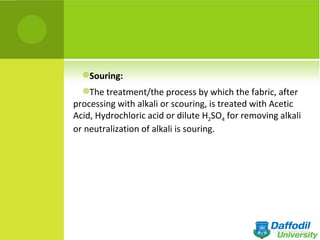 Souring:

  The treatment/the process by which the fabric, after
processing with alkali or scouring, is treated with Acetic
Acid, Hydrochloric acid or dilute H2SO4 for removing alkali
or neutralization of alkali is souring.
 