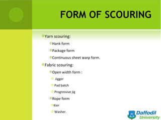 FORM OF SCOURING
Yarn scouring:

    Hank form

    Package form

    Continuous sheet warp form.

Fabric scouring:

    Open width form :

        Jigger
      Pad batch

      Progressive jig

    Rope form

     Kier

      Washer.
 