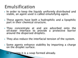  In order to keep the liquids uniformly distributed and
stable, an agent used is called emulsifying agent.
 These agents have both a hydrophilic and a lipophilic
part in their chemical structure.
 They concentrate at and are adsorbed onto the
oil:water interface to provide a protective barrier
around the dispersed droplets.
 They also reduce the interfacial tension of the system.
 Some agents enhance stability by imparting a charge
on the droplet surface.
 In scouring it is a soap formed already.
 
