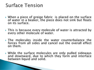  When a piece of greige fabric is placed on the surface
of water in a beaker, the piece does not sink but floats
on its surface.
 This is because every molecule of water is attracted by
every other molecule of water.
 The molecules inside the water counterbalance the
forces from all sides and cancel out the overall effect
on them.
 While the surface molecules are only pulled sideways
and downward, due to which they form and interface
between liquid and solid.
 