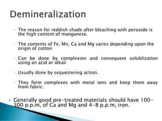 ◦ The reason for reddish shade after bleaching with peroxide is
the high content of manganese.
◦ The contents of Fe, Mn, Ca and Mg varies depending upon the
origin of cotton
◦ Can be done by complexion and consequent solublization
using an acid or alkali
◦ Usually done by sequestering action.
◦ They form complexes with metal ions and keep them away
from fabric.
 Generally good pre-treated materials should have 100-
300 p.p.m, of Ca and Mg and 4-8 p.p.m, iron.
 